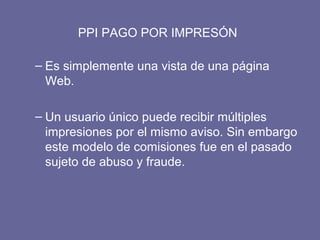 PPI PAGO POR IMPRESÓN
– Es simplemente una vista de una página
Web.
– Un usuario único puede recibir múltiples
impresiones por el mismo aviso. Sin embargo
este modelo de comisiones fue en el pasado
sujeto de abuso y fraude.
 
