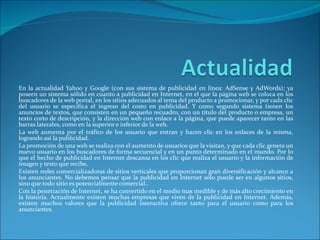 En la actualidad Yahoo y Google (con sus sistema de publicidad en línea: AdSense y AdWords); ya poseen un sistema sólido en cuanto a publicidad en Internet, en el que la página web se coloca en los buscadores de la web portal, en los sitios adecuados al tema del producto a promocionar, y por cada clic del usuario se especifica el ingreso del costo en publicidad. Y como segundo sistema tienen los anuncios de textos, que consisten en un pequeño recuadro, con un título del producto o empresa, un texto corto de descripción, y la dirección web con enlace a la página, que puede aparecer tanto en las barras laterales, como en la superior e inferior de la web. La web aumenta por el tráfico de los usuario que entran y hacen clic en los enlaces de la misma, logrando así la publicidad. La promoción de una web se realiza con el aumento de usuarios que la visitan, y que cada clic genera un nuevo usuario en los buscadores de forma secuencial y en un punto determinado en el mundo. Por lo que el hecho de publicidad en Internet descansa en los clic que realiza el usuario y la información de imagen y texto que recibe. Existen redes comercializadoras de sitios verticales que proporcionan gran diversificación y alcance a los anunciantes. No debemos pensar que la publicidad en Internet sólo puede ser en algunos sitios, sino que todo sitio es potencialmente comercial.. Con la penetración de Internet, se ha convertido en el medio mas medible y de más alto crecimiento en la historia. Actualmente existen muchas empresas que viven de la publicidad en Internet. Además, existen muchos valores que la publicidad interactiva ofrece tanto para el usuario como para los anunciantes. 