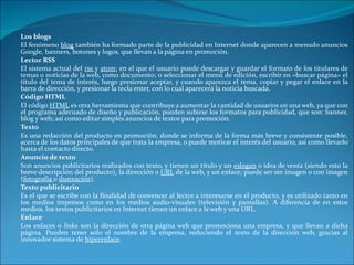 Los blogs El fenómeno  blog  también ha formado parte de la publicidad en Internet donde aparecen a menudo anuncios Google, banners, botones y logos, que llevan a la página en promoción. Lector RSS El sistema actual del  rss  y  atom ; en el que el usuario puede descargar y guardar el formato de los titulares de temas o noticias de la web, como documento; o seleccionar el menú de edición, escribir en «buscar página» el título del tema de interés, luego presionar aceptar, y cuando aparezca el tema, copiar y pegar el enlace en la barra de dirección, y presionar la tecla enter, con lo cual aparecerá la noticia buscada. Código HTML El código  HTML  es otra herramienta que contribuye a aumentar la cantidad de usuarios en una web, ya que con el programa adecuado de diseño y publicación, pueden subirse los formatos para publicidad, que son: banner, blog y web; así como editar simples anuncios de textos para promoción. Texto Es una redacción del producto en promoción, donde se informa de la forma más breve y consistente posible, acerca de los datos principales de que trata la empresa, o puede motivar el interés del usuario, así como llevarlo hasta el contacto directo. Anuncio de texto Son anuncios publicitarios realizados con texto, y tienen un título y un  eslogan  o idea de venta (siendo esto la breve descripción del producto), la dirección o  URL  de la web, y un enlace; puede ser sin imagen o con imagen ( fotografía  o  ilustración ). Texto publicitario Es el que se escribe con la finalidad de convencer al lector a interesarse en el producto, y es utilizado tanto en los medios impresos como en los medios audio-visuales (televisión y pantallas). A diferencia de en estos medios, los textos publicitarios en Internet tienen un enlace a la web y una URL. Enlace Los enlaces o  links  son la dirección de otra página web que promociona una empresa, y que llevan a dicha página. Pueden tener sólo el nombre de la empresa, reduciendo el texto de la dirección web, gracias al innovador sistema de  hiperenlace . 