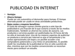 VentajasAhorra tiempo:Puede ser casi automática al demandar poco tiempo. El tiempo ahorrado puede ser usado en otras actividades productivas.Bajos costos y mayores beneficios:El costo de conseguir nuevos clientes gracias a este tipo de publicidad es una fracción de lo que costaría a través de los medios tradicionales. También se ahorran los costos de asesoría. Los productos o servicios pueden ser publicitados las 24 horas del día no sólo al mercado local. Uno de los mejores aspectos de publicitar un producto o servicio por Internet es que el lanzamiento y los costos operacionales son bajos y es posible acceder a los compradores potenciales a una ritmo sin precedentes. Es posible medir los resultados de la publicidad on line en sólo cuestión de días, mientras que con los medios convencionales se necesitan meses para conducir un estudio.PUBLICIDAD EN INTERNET