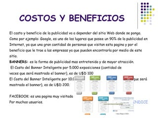 COSTOS Y BENEFICIOS   El costo y beneficio de la publicidad va a depender del sitio Web donde se ponga. Como por ejemplo: Google, es uno de los lugares que posee un 90% de la publicidad en Internet, ya que una gran cantidad de personas que visitan esta pagina y por el beneficio que le trae a las empresas ya que pueden encontrarla por medio de este sitio. BANNERS:  es la forma de publicidad mas entretenida y de mayor atracción. El Costo del Banner Inteligente por 5.000 exposiciones (cantidad de veces que será mostrado el banner), es de U$D 100 El Costo del Banner Inteligente por 10.000 exposiciones (cantidad de veces que será mostrado el banner), es de U$D 200. FACEBOOK: es una pagina muy visitada  Por muchos usuarios.  INDICE 