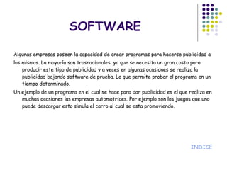 SOFTWARE Algunas empresas poseen la capacidad de crear programas para hacerse publicidad a los mismos. La mayoría son trasnacionales  ya que se necesita un gran costo para producir este tipo de publicidad y a veces en algunas ocasiones se realiza la publicidad bajando software de prueba. Lo que permite probar el programa en un tiempo determinado. Un ejemplo de un programa en el cual se hace para dar publicidad es el que realiza en muchas ocasiones las empresas automotrices. Por ejemplo son los juegos que uno puede descargar esto simula el carro al cual se esta promoviendo. INDICE 