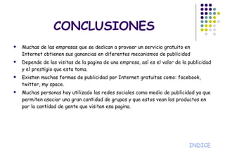 CONCLUSIONES Muchas de las empresas que se dedican a proveer un servicio gratuito en Internet obtienen sus ganancias en diferentes mecanismos de publicidad Depende de las visitas de la pagina de una empresa, así es el valor de la publicidad y el prestigio que esta toma. Existen muchas formas de publicidad por Internet gratuitas como: facebook, twitter, my space. Muchas personas hay utilizado las redes sociales como medio de publicidad ya que permiten asociar una gran cantidad de grupos y que estos vean los productos en por la cantidad de gente que visitan esa pagina. INDICE 