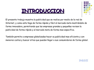 INTRODUCCION   El presente trabajo muestra la publicidad que se realiza por medio de la red de Internet, y como este llega de forma rápida y fácil al mercado meta mostrándole de forma innovadora, permitiendo que las empresas grandes y pequeñas revisen la publicidad de forma rápida y al mercado meta de forma mas especifica. También permite a empresas globalizadas hacer su publicidad mas eficiente y con menores costos y buscar sitios que puedan llegar a sus consumidores de forma global. INDICE 