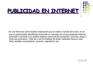 PUBLICIDAD EN INTERNET Es una forma de comunicación impersonal que se realiza a través de la red y en el que un patrocinador identificado transmite un mensaje con el que pretende informar, persuadir o recordar a su publico objetivo acerca de los productos, servicios, ideas u otros que promueve. Todo es o con la finalidad de atraer visitantes hacia su sitio Web, posibles compradores, usuarios, seguidores, etc. INDICE 