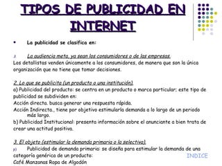 TIPOS DE PUBLICIDAD EN INTERNET La publicidad se clasifica en: La audiencia meta, ya sean los consumidores o de las empresas. Los detallistas venden únicamente a los consumidores, de manera que son la única organización que no tiene que tomar decisiones. 2. Lo que se publicita (un producto o una institución). a) Publicidad del producto: se centra en un producto o marca particular; este tipo de publicidad se subdividen en: Acción directa. busca generar una respuesta rápida. Acción Indirecta., tiene por objetivo estimularla demanda a lo largo de un periodo más largo. b) Publicidad Institucional: presenta información sobre el anunciante a bien trata de crear una actitud positiva. 3. El objeto (estimular la demanda primaria o la selectiva). Publicidad de demanda primaria: se diseña para estimular la demanda de una categoría genérica de un producto: Café Manzanas Ropa de Algodón b) Publicidad de demanda selectiva: se propone estimular la demanda de determinadas marcas como- Nescafé Manzanas de Washington Ropa Nike INDICE 