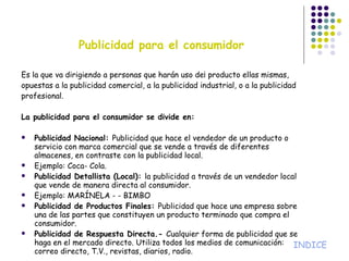 Es la que va dirigiendo a personas que harán uso de¡ producto ellas mismas, opuestas a la publicidad comercial, a la publicidad industrial, o a la publicidad profesional. La publicidad para el consumidor se divide en: Publicidad Nacional:  Publicidad que hace el vendedor de un producto o servicio con marca comercial que se vende a través de diferentes almacenes, en contraste con la publicidad local. Ejemplo: Coca- Cola. Publicidad Detallista (Local):  la publicidad a través de un vendedor local que vende de manera directa al consumidor. Ejemplo: MARÍNELA - - BIMBO Publicidad de Productos Finales:  Publicidad que hace una empresa sobre una de las partes que constituyen un producto terminado que compra el consumidor. Publicidad de Respuesta Directa.-  Cualquier forma de publicidad que se haga en el mercado directo. Utiliza todos los medios de comunicación: correo directo, T.V., revistas, diarios, radio. Publicidad para el consumidor INDICE 