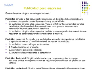 Publicidad para empresas Es aquella que se dirige a otras organizaciones. Publicidad dirigida a los comercios Es aquella que va dirigida a los comercios para promover sus productos con los mayoristas y los detallista. La publicidad dirigida a los comercios. Tiene a enfatizar la rentabilidad para los detallistas y la demanda de los consumidores para generar una constante renovación de productos para el detallista. La publicidad dirigida a los comercios también promueve productos y servicios que requieren los detallistas para hacer funcionar el negocio. Publicidad comercial. Es aquella que va dirigida a vendedores mayoristas, detallistas o agencias de ventas a través de quienes se venden un producto. La publicidad comercial logra varias metas: 1. Prueba inicial de un producto. 2. Incremento de¡ apoyo comercial. 3. Anuncio de las promociones al consumidor. Publicidad Industrial. Dirigida a fabricantes que compran maquinaria, equipo, materias primas y componentes que se requieren para fabricar los productos que venden. Publicidad profesional. Dirigida a aquéllos que tienen alguna relación con profesiones tales como la medicina, leyes o arquitectura, cuya posición les permite recomendar el uso de un producto o servicio determinado a sus clientes. INDICE 