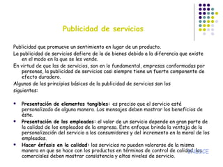 Publicidad de servicios Publicidad que promueve un sentimiento en lugar de un producto. La publicidad de servicios defiere de la de bienes debido a la diferencia que existe en el modo en la que se les vende. En virtud de que las de servicios, son en lo fundamental, empresas conformadas por personas, la publicidad de servicios casi siempre tiene un fuerte componente de efecto duradero. Algunos de los principios básicos de la publicidad de servicios son los siguientes: Presentación de elementos tangibles:  es preciso que el servicio esté personalizado de alguna manera. Los mensajes deben mostrar los beneficios de éste. Presentación de los empleados:  el valor de un servicio depende en gran parte de la calidad de los empleados de la empresa. Este enfoque brinda la ventaja de la personalización del servicio a los consumidores y del incremento en la moral de los empleados. Hacer énfasis en la calidad:  los servicios no pueden valorarse de la misma manera en que se hace con los productos en términos de control de calidad, los comerciales deben mostrar consistencia y altos niveles de servicio. INDICE 