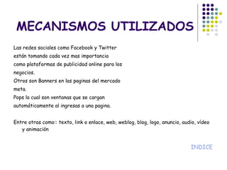 MECANISMOS UTILIZADOS Las redes sociales como Facebook y Twitter están tomando cada vez mas importancia como plataformas de publicidad online para los negocios. Otros son Banners en las paginas del mercado meta.  Pops la cual son ventanas que se cargan automáticamente al ingresas a una pagina. Entre otras como: : texto, link o enlace, web, weblog, blog, logo, anuncio, audio, vídeo y animación  INDICE 