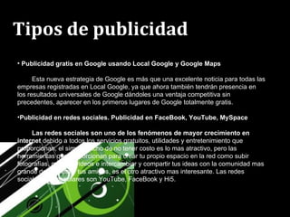 Tipos de publicidad   Publicidad gratis en Google usando Local Google y Google Maps Esta nueva estrategia de Google es más que una excelente noticia para todas las empresas registradas en Local Google, ya que ahora también tendrán presencia en los resultados universales de Google dándoles una ventaja competitiva sin precedentes, aparecer en los primeros lugares de Google totalmente gratis. Publicidad en redes sociales. Publicidad en FaceBook, YouTube, MySpace Las redes sociales son uno de los fenómenos de mayor crecimiento en internet  debido a todos los servicios gratuitos, utilidades y entretenimiento que proporcionan, el simple hecho de no tener costo es lo mas atractivo, pero las herramientas que proporcionan para crear tu propio espacio en la red como subir fotografías, música, videos e intercambiar y compartir tus ideas con la comunidad mas grande del planeta y tus amigos, es el otro atractivo mas interesante. Las redes sociales mas populares son YouTube, FaceBook y Hi5. 