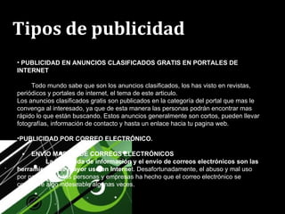 Tipos de publicidad   PUBLICIDAD EN ANUNCIOS CLASIFICADOS GRATIS EN PORTALES DE INTERNET Todo mundo sabe que son los anuncios clasificados, los has visto en revistas, periódicos y portales de internet, el tema de este articulo. Los anuncios clasificados gratis son publicados en la categoría del portal que mas le convenga al interesado, ya que de esta manera las personas podrán encontrar mas rápido lo que están buscando. Estos anuncios generalmente son cortos, pueden llevar fotografías, información de contacto y hasta un enlace hacia tu pagina web. PUBLICIDAD POR CORREO ELECTRÓNICO.  ENVÍO MASIVO DE CORREOS ELECTRÓNICOS La búsqueda de información y el envío de correos electrónicos son las herramientas de mayor uso en Interne t. Desafortunadamente, el abuso y mal uso por parte de ciertas personas y empresas ha hecho que el correo electrónico se considere algo indeseable algunas veces.  