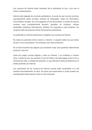 Los usuarios de Internet están cansados de la publicidad on line, y por eso la
evitan constantemente.

Internet está plagado de anuncios publicitarios, al punto de que muchos servicios
supuestamente gratis (e-mails, motores de búsquedas, redes de información,
comunidades virtuales, etc.) son pagados por los anunciantes, a cambio de que los
usuarios   vean   constantemente     banners,   pantallas   en   miniatura,   reciban
newsletters (boletines informativos), etcétera. En respuesta a esta situación, los
usuarios tratan de bloquear dichas herramientas publicitarias.

La publicidad en Internet solamente va dirigida a los usuarios de Internet.

No todas las personas tienen acceso a internet, ni siquiera todas las que tienen
acceso a una computadora. Sin embargo, esto está cambiando.

No es fácil encontrar las páginas que resultarán mejor para publicitar determinado
producto o servicio.

Cada día surgen nuevas páginas y sitios en internet, y se modifican o mueren
otros. A parte de eso, los usuarios no son tan fieles a las web-pages como lo son a
emisoras de radio o canales de televisión, lo que dificulta la tarea de determinar en
donde publicitar por Internet.

Las costumbres de los usuarios de Internet cuando están conectados a la red
cambian frecuentemente, es decir, las sitios que acostumbran a visitar pueden ser
reemplazados fácilmente por otros en sólo semanas.
 
