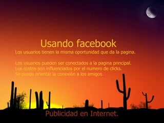 Usando facebook Los usuarios tienen la misma oportunidad que da la pagina. Los usuarios pueden ser conectados a la pagina principal. Los costos son influenciados por el numero de clicks. Se puede orientar la conexión a los amigos. Publicidad en Internet. 