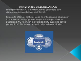 UTILIZANDO PÚBLICIDAD EN FACEBOOKLa empresa PUBLIFACIL está reclutando gente que este dispuesta a leer publicidad por Internet. Primero te afilias, es gratuito, luego te entregan una página con tu nombre, en esta página es la que entrarás para leer la publicidad, NO te envían la publicidad a tu buzón de correo personal, así ni te saturan tu buzón, ni puedes recibir virus.