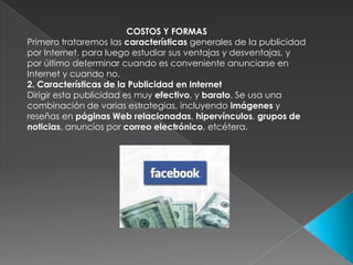COSTOS Y FORMASPrimero trataremos las características generales de la publicidad por Internet, para luego estudiar sus ventajas y desventajas, y por último determinar cuando es conveniente anunciarse en Internet y cuando no.2. Características de la Publicidad en InternetDirigir esta publicidad es muy efectivo, y barato. Se usa una combinación de varias estrategias, incluyendo imágenes y reseñas en páginas Web relacionadas, hipervínculos, grupos de noticias, anuncios por correo electrónico, etcétera.