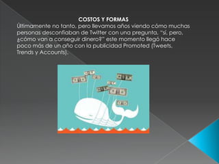 COSTOS Y FORMASÚltimamente no tanto, pero llevamos años viendo cómo muchas personas desconfiaban de Twitter con una pregunta, “sí, pero, ¿cómo van a conseguir dinero?” este momento llegó hace poco más de un año con la publicidad Promoted (Tweets, Trends y Accounts).