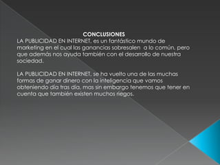 CONCLUSIONESLA PUBLICIDAD EN INTERNET, es un fantástico mundo de marketing en el cual las ganancias sobresalen  a lo común, pero que además nos ayuda también con el desarrollo de nuestra sociedad.LA PUBLICIDAD EN INTERNET, se ha vuelto una de las muchas formas de ganar dinero con la inteligencia que vamos obteniendo día tras día, mas sin embargo tenemos que tener en cuenta que también existen muchos riegos. 