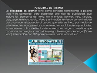 PUBLICIDAD EN INTERNETLa publicidad en Internet tiene como principal herramienta la página web y su contenido, para desarrollar este tipo de publicidad, que incluye los elementos de: texto, link o enlace, banner, web, weblog, blog, logo, anuncio, audio, vídeo y animación; teniendo como finalidad dar a conocer el producto al usuario que está en línea, por medio de estos formatos. Aunque estos son los formatos tradicionales y principales, se encuentran otros derivados de la web que surgen a medida que avanza la tecnología, como: videojuego, Messenger, descarga (Down load), interacción con SMS para celulares desde internet, etc