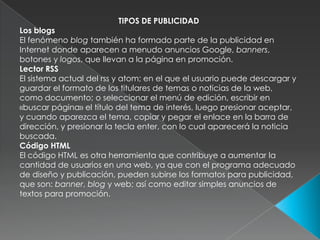 TIPOS DE PUBLICIDADLos blogsEl fenómeno blog también ha formado parte de la publicidad en Internet donde aparecen a menudo anuncios Google, banners, botones y logos, que llevan a la página en promoción.Lector RSSEl sistema actual del rss y atom; en el que el usuario puede descargar y guardar el formato de los titulares de temas o noticias de la web, como documento; o seleccionar el menú de edición, escribir en «buscar página» el título del tema de interés, luego presionar aceptar, y cuando aparezca el tema, copiar y pegar el enlace en la barra de dirección, y presionar la tecla enter, con lo cual aparecerá la noticia buscada.Código HTMLEl código HTML es otra herramienta que contribuye a aumentar la cantidad de usuarios en una web, ya que con el programa adecuado de diseño y publicación, pueden subirse los formatos para publicidad, que son: banner, blog y web; así como editar simples anuncios de textos para promoción.