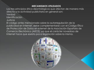 MECANISMOS UTILIZADOS Los tres principios ético-deontológicos que afectan de manera más directa a la actividad publicitaria en general son: VerdadIdentificaciónJusticiaEl código antes mencionado sobre la autorregulación de la publicidad en Internet, debe complementarse con el Código Ético de Protección de Datos en Internet de la Asociación Española de Comercio Electrónico (AECE), ya que el carácter novedoso de Internet hace que esxista poca legislación sobre la misma. 