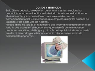 COSTOS Y BENEFICIOSEn la última década, la explosión de los avances tecnológicos ha producido fenómenos inéditos en la historia de la humanidad. Uno de ellos es Internet y su conversión en un nuevo medio para la comunicación social y el mercadeo que empieza a regir los destinos de los países y de cada uno de nosotros. Porque la red no solo es el instrumento que informa instantáneamente de todo lo que ocurre en el mundo, sino que además permite acceder desde la comodidad del hogar y a través de la publicidad que se realiza en ella, al mercado globalizado, creando así una nueva forma de desarrollar la economía. 
