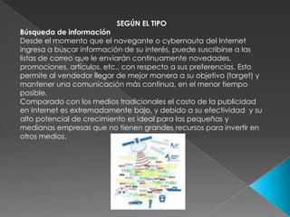 SEGÚN EL TIPOBúsqueda de informaciónDesde el momento que el navegante o cybernauta del Internet ingresa a buscar información de su interés, puede suscribirse a las listas de correo que le enviarán continuamente novedades, promociones, artículos, etc., con respecto a sus preferencias. Esto permite al vendedor llegar de mejor manera a su objetivo (target) y mantener una comunicación más continua, en el menor tiempo posible.  Comparado con los medios tradicionales el costo de la publicidad en Internet es extremadamente bajo, y debido a su efectividad  y su alto potencial de crecimiento es ideal para las pequeñas y medianas empresas que no tienen grandes recursos para invertir en otros medios. 