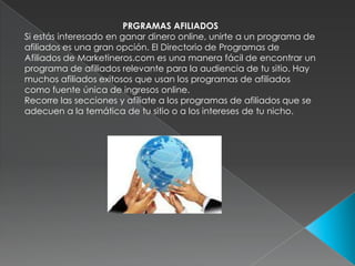 PRGRAMAS AFILIADOS Si estás interesado en ganar dinero online, unirte a un programa de afiliados es una gran opción. El Directorio de Programas de Afiliados de Marketineros.com es una manera fácil de encontrar un programa de afiliados relevante para la audiencia de tu sitio. Hay muchos afiliados exitosos que usan los programas de afiliados como fuente única de ingresos online.Recorre las secciones y afíliate a los programas de afiliados que se adecuen a la temática de tu sitio o a los intereses de tu nicho.