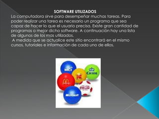 SOFTWARE UTILIZADOS La computadora sirve para desempeñar muchas tareas. Para poder realizar una tarea es necesario un programa que sea capaz de hacer lo que el usuario precisa. Existe gran cantidad de programas o mejor dicho software. A continuación hay una lista de algunos de los mas utilizados.  A medida que se actualice este sitio encontrará en el mismo cursos, tutoriales e información de cada uno de ellos.