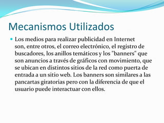 Mecanismos Utilizados
 Los medios para realizar publicidad en Internet
 son, entre otros, el correo electrónico, el registro de
 buscadores, los anillos temáticos y los "banners" que
 son anuncios a través de gráficos con movimiento, que
 se ubican en distintos sitios de la red como puerta de
 entrada a un sitio web. Los banners son similares a las
 pancartas giratorias pero con la diferencia de que el
 usuario puede interactuar con ellos.
 