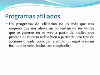 Programas afiliados
 Un programa de afiliados no es más que una
 empresa que nos ofrece un porcentaje de sus ventas
 que se generen en su web a partir del tráfico que
 proceda de nuestra web o bien a partir de otro tipo de
 acciones o leads, como por ejemplo un registro en un
 formulario web o incluso un simple click.
 