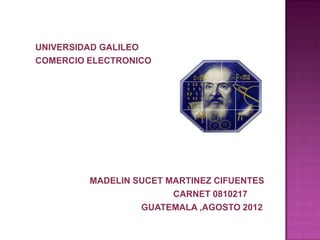 UNIVERSIDAD GALILEO
COMERCIO ELECTRONICO




         MADELIN SUCET MARTINEZ CIFUENTES
                        CARNET 0810217
                  GUATEMALA ,AGOSTO 2012
 