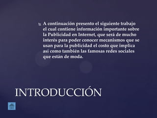  A continuación presento el siguiente trabajo
el cual contiene información importante sobre
la Publicidad en Internet, que será de mucho
interés para poder conocer mecanismos que se
usan para la publicidad el costo que implica
así como también las famosas redes sociales
que están de moda.
INTRODUCCIÓN
 