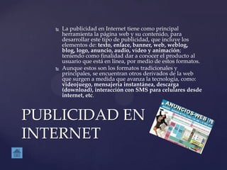  La publicidad en Internet tiene como principal
herramienta la página web y su contenido, para
desarrollar este tipo de publicidad, que incluye los
elementos de: texto, enlace, banner, web, weblog,
blog, logo, anuncio, audio, vídeo y animación;
teniendo como finalidad dar a conocer el producto al
usuario que está en línea, por medio de estos formatos.
 Aunque estos son los formatos tradicionales y
principales, se encuentran otros derivados de la web
que surgen a medida que avanza la tecnología, como:
videojuego, mensajería instantánea, descarga
(download), interacción con SMS para celulares desde
internet, etc.
PUBLICIDAD EN
INTERNET
 