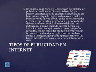  En la actualidad Yahoo y Google (con sus sistema de
publicidad en línea: AdSense y AdWords); ya
poseen un sistema sólido en cuanto a publicidad en
Internet, en el que la página web se coloca en los
buscadores de la web portal, en los sitios adecuados
al tema del producto a promocionar, y por cada clic
del usuario se especifica el ingreso del costo en
publicidad. Y como segundo sistema tienen los
anuncios de textos, que consisten en un pequeño
recuadro, con un título del producto o empresa, un
texto corto de descripción, y la dirección web con
enlace a la página, que puede aparecer tanto en las
barras laterales, como en la superior e inferior de la
web.
TIPOS DE PUBLICIDAD EN
INTERNET
 