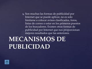  Son muchas las formas de publicidad por
Internet que se puede aplicar, no es solo
limitarse a colocar avisos clasificados, foros,
listas de correo o estar en los primeros puestos
de los buscadores. Existen otras formas de
publicidad por Internet que nos proporcionan
mejores resultados que las anteriores.
MECANISMOS DE
PUBLICIDAD
 