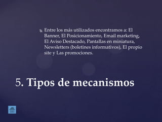  Entre los más utilizados encontramos a: El
Banner, El Posicionamiento, Email marketing,
El Aviso Destacado, Pantallas en miniatura,
Newsletters (boletines informativos), El propio
site y Las promociones.
5. Tipos de mecanismos
 