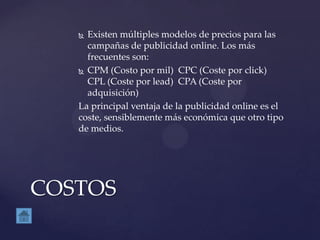  Existen múltiples modelos de precios para las
campañas de publicidad online. Los más
frecuentes son:
 CPM (Costo por mil) CPC (Coste por click)
CPL (Coste por lead) CPA (Coste por
adquisición)
La principal ventaja de la publicidad online es el
coste, sensiblemente más económica que otro tipo
de medios.
COSTOS
 