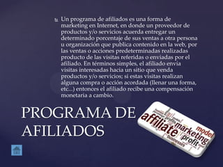  Un programa de afiliados es una forma de
marketing en Internet, en donde un proveedor de
productos y/o servicios acuerda entregar un
determinado porcentaje de sus ventas a otra persona
u organización que publica contenido en la web, por
las ventas o acciones predeterminadas realizadas
producto de las visitas referidas o enviadas por el
afiliado. En términos simples, el afiliado envía
visitas interesadas hacia un sitio que venda
productos y/o servicios; si estas visitas realizan
alguna compra o acción acordada (llenar una forma,
etc...) entonces el afiliado recibe una compensación
monetaria a cambio.
PROGRAMA DE
AFILIADOS
 