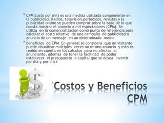 *
* CPM(costo por mil) es una medida utilizada comunmente en
la publicidad. Radios, television,periodicos, revistas y la
publicidad online se pueden comprar sobre la base de lo que
cuesta mostrar el anuncio a mil espectadores (CPM). Se
utiliza en la comercializacion como punto de referencia para
calcular el costo relativo de una campaña de publicidad o
anuncio de un mensaje en un determinado medio
* Beneficios de CPM En general se considera que un visitante
puede visualizar multiples veces un mismo anuncio y esto es
tenido en cuenta en los calculos para no afectar al
anunciante, ademas de tener la facilidad de poder
establecer el presupuesto o capital que se desea invertir
por dia y por click
 