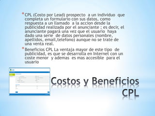*
*CPL (Costo por Lead) prospecto a un individuo que
completa un formulario con sus datos, como
respuesta a un llamado a la accion desde la
publicidad realizada por el anunciante ; es decir, el
anunciante pagará una vez que el usuario haya
dado una serie de datos personales (nombre,
apellidos, email,telefono) aunque no se trate de
una venta real.
*Beneficios CPL La ventaja mayor de este tipo de
publicidad, es que se desarrolla en Internet con un
coste menor y ademas es mas accesible para el
usuario
 