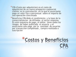 *
*CPA (Costo por adquisicion) es el costo de
adquisicion de un nuevo prospecto o potencial
cliente; es la contratacion en la que el anunciante
paga un valor fijo o porcentual sobre el importe de
una operación concretada
*Beneficios CPA Mide el rendimiento y la base de la
comercializacion de Afiliados el sector empresa.
En este esquema de pago, el editor tiene todos los
riesgos de haber publicado el anuncio y el
anunciante solo paga por la cantidad de usuarios
por transaccion completada , compra realizada o
suscripcion
 