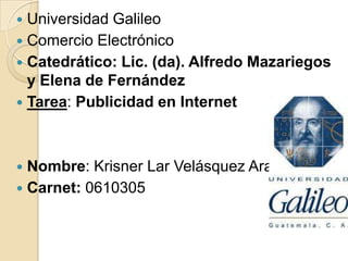  Universidad Galileo
 Comercio Electrónico
 Catedrático: Lic. (da). Alfredo Mazariegos
y Elena de Fernández
 Tarea: Publicidad en Internet
 Nombre: Krisner Lar Velásquez Arana
 Carnet: 0610305
 