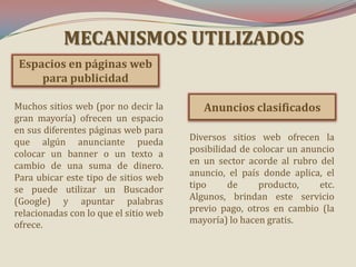 MECANISMOS UTILIZADOS
Espacios en páginas web
para publicidad
Muchos sitios web (por no decir la
gran mayoría) ofrecen un espacio
en sus diferentes páginas web para
que algún anunciante pueda
colocar un banner o un texto a
cambio de una suma de dinero.
Para ubicar este tipo de sitios web
se puede utilizar un Buscador
(Google) y apuntar palabras
relacionadas con lo que el sitio web
ofrece.

Anuncios clasificados
Diversos sitios web ofrecen la
posibilidad de colocar un anuncio
en un sector acorde al rubro del
anuncio, el país donde aplica, el
tipo
de
producto,
etc.
Algunos, brindan este servicio
previo pago, otros en cambio (la
mayoría) lo hacen gratis.

 