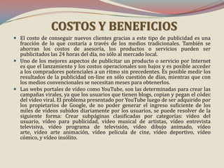 COSTOS Y BENEFICIOS
 El costo de conseguir nuevos clientes gracias a este tipo de publicidad es una
fracción de lo que costaría a través de los medios tradicionales. También se
ahorran los costos de asesoría, los productos o servicios pueden ser

publicitados las 24 horas del día, no sólo al mercado local.
 Uno de los mejores aspectos de publicitar un producto o servicio por Internet
es que el lanzamiento y los costos operacionales son bajos y es posible acceder
a los compradores potenciales a un ritmo sin precedentes. Es posible medir los
resultados de la publicidad on-line en sólo cuestión de días, mientras que con
los medios convencionales se necesitan meses para obtenerlos.
 Las webs portales de vídeo como YouTube, son las determinadas para crear las
campañas virales, ya que los usuarios que tienen blogs, copian y pegan el códec
del vídeo viral. El problema presentado por YouTube luego de ser adquirido por
los propietarios de Google, de no poder generar el ingreso suficiente de los
miles de vídeos subidos diariamente por los usuarios, se puede resolver de la
siguiente forma: Crear subpáginas clasificadas por categorías: vídeo del
usuario, vídeo para publicidad, vídeo musical de artistas, vídeo entrevista
televisiva, vídeo programa de televisión, vídeo dibujo animado, vídeo
arte, vídeo arte animación, vídeo película de cine, vídeo deportivo, vídeo
cómico, y vídeo insólito.

 
