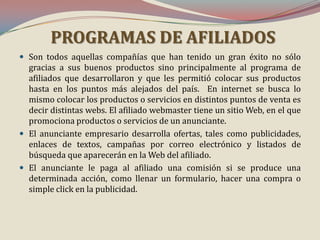 PROGRAMAS DE AFILIADOS
 Son todos aquellas compañías que han tenido un gran éxito no sólo

gracias a sus buenos productos sino principalmente al programa de
afiliados que desarrollaron y que les permitió colocar sus productos
hasta en los puntos más alejados del país. En internet se busca lo
mismo colocar los productos o servicios en distintos puntos de venta es
decir distintas webs. El afiliado webmaster tiene un sitio Web, en el que
promociona productos o servicios de un anunciante.
 El anunciante empresario desarrolla ofertas, tales como publicidades,
enlaces de textos, campañas por correo electrónico y listados de
búsqueda que aparecerán en la Web del afiliado.
 El anunciante le paga al afiliado una comisión si se produce una
determinada acción, como llenar un formulario, hacer una compra o
simple click en la publicidad.

 