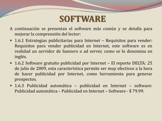 SOFTWARE
A continuación se presentan el software más común y se detalla para
mejorar la comprensión del lector:
 1.6.1 Estrategias publicitarias para Internet – Requisitos para vender:
Requisitos para vender publicidad en Internet, este software es en
realidad un servidor de banners o ad server, como se lo denomina en
inglés.
 1.6.2 Software gratuito publicidad por Internet – El reporte DELTA: 25
de julio de 2009, esta característica permite ser muy efectivos a la hora
de hacer publicidad por Internet, como herramienta para generar
prospectos.
 1.6.3 Publicidad automática – publicidad en Internet – software:
Publicidad automática – Publicidad en Internet – Software - $ 79.99.

 
