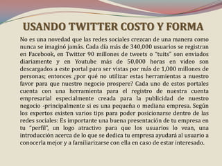 USANDO TWITTER COSTO Y FORMA
No es una novedad que las redes sociales crezcan de una manera como
nunca se imaginó jamás. Cada día más de 340,000 usuarios se registran
en Facebook, en Twitter 90 millones de tweets o “tuits” son enviados
diariamente y en Youtube más de 50,000 horas en video son
descargados a este portal para ser vistas por más de 1,000 millones de
personas; entonces ¿por qué no utilizar estas herramientas a nuestro
favor para que nuestro negocio prospere? Cada uno de estos portales
cuenta con una herramienta para el registro de nuestra cuenta
empresarial especialmente creada para la publicidad de nuestro
negocio -principalmente si es una pequeña o mediana empresa. Según
los expertos existen varios tips para poder posicionarse dentro de las
redes sociales: Es importante una buena presentación de tu empresa en
tu “perfil”, un logo atractivo para que los usuarios lo vean, una
introducción acerca de lo que se dedica tu empresa ayudará al usuario a
conocerla mejor y a familiarizarse con ella en caso de estar interesado.

 