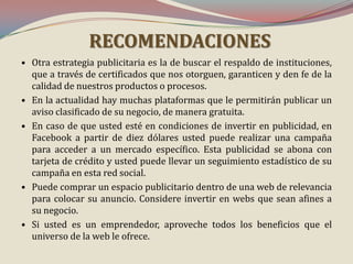 RECOMENDACIONES
• Otra estrategia publicitaria es la de buscar el respaldo de instituciones,
que a través de certificados que nos otorguen, garanticen y den fe de la
calidad de nuestros productos o procesos.
• En la actualidad hay muchas plataformas que le permitirán publicar un
aviso clasificado de su negocio, de manera gratuita.
• En caso de que usted esté en condiciones de invertir en publicidad, en
Facebook a partir de diez dólares usted puede realizar una campaña
para acceder a un mercado específico. Esta publicidad se abona con
tarjeta de crédito y usted puede llevar un seguimiento estadístico de su
campaña en esta red social.
• Puede comprar un espacio publicitario dentro de una web de relevancia
para colocar su anuncio. Considere invertir en webs que sean afines a
su negocio.
• Si usted es un emprendedor, aproveche todos los beneficios que el
universo de la web le ofrece.

 