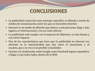 CONCLUSIONES
• La publicidad comercial como mensaje específico se difunde a través de
medios de comunicación, entre los que se encuentra Internet.
• Internet es un medio de difusión que abarca a más personas, llega a más
lugares, es Internacional y con un coste inferior.
• La publicidad web cumple con la mayoría de Objetivos, es más barata y
con cierto impacto.
• Una de las características que hace que la publicidad en Internet sea
eficiente es la interactividad que hay entre el anunciante y el
usuario, que a su vez es un posible consumidor.
• Gracias a la viralización, tanto Google como Facebook logran expandirse
y llegar a casi todos lados, dentro de la Web.

 